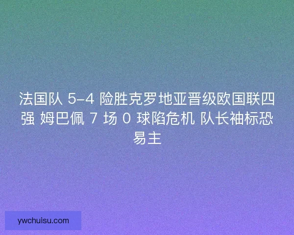 法国队 5-4 险胜克罗地亚晋级欧国联四强 姆巴佩 7 场 0 球陷危机 队长袖标恐易主