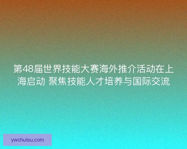 第48届世界技能大赛海外推介活动在上海启动 聚焦技能人才培养与国际交流