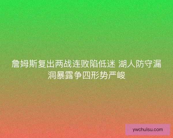 詹姆斯复出两战连败陷低迷 湖人防守漏洞暴露争四形势严峻