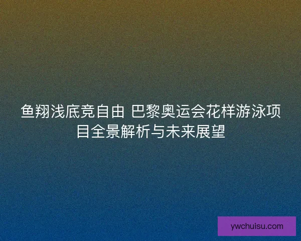 鱼翔浅底竞自由 巴黎奥运会花样游泳项目全景解析与未来展望