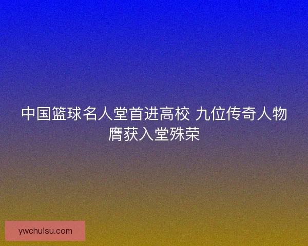 中国篮球名人堂首进高校 九位传奇人物膺获入堂殊荣