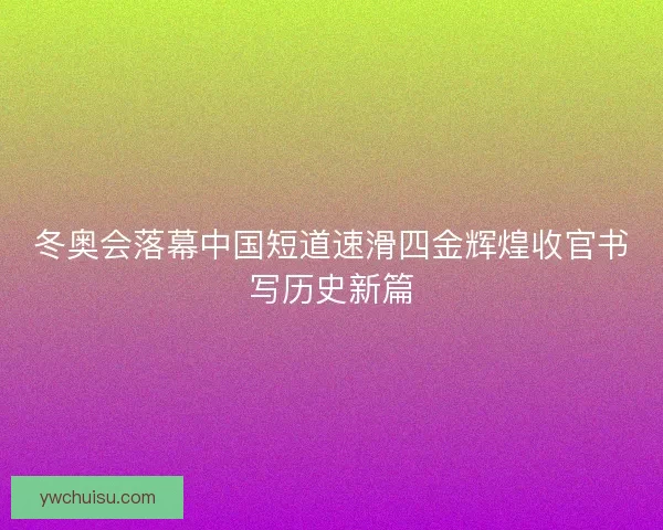 冬奥会落幕中国短道速滑四金辉煌收官书写历史新篇